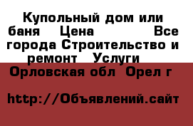 Купольный дом или баня  › Цена ­ 68 000 - Все города Строительство и ремонт » Услуги   . Орловская обл.,Орел г.